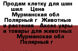 Продам клетку для шин шил. › Цена ­ 2 500 - Мурманская обл., Полярный г. Животные и растения » Аксесcуары и товары для животных   . Мурманская обл.,Полярный г.